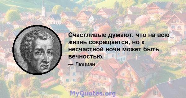 Счастливые думают, что на всю жизнь сокращается, но к несчастной ночи может быть вечностью.