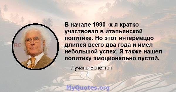 В начале 1990 -х я кратко участвовал в итальянской политике. Но этот интермеццо длился всего два года и имел небольшой успех. Я также нашел политику эмоционально пустой.