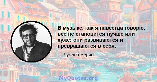 В музыке, как я навсегда говорю, все не становится лучше или хуже: они развиваются и превращаются в себя.