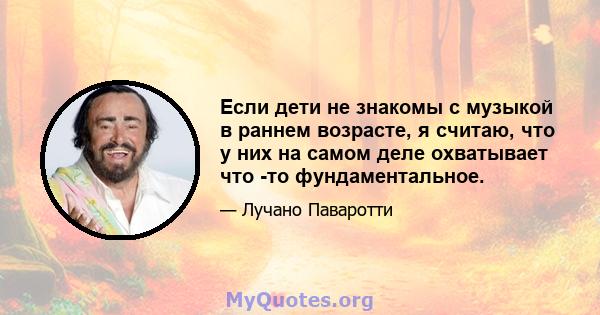 Если дети не знакомы с музыкой в ​​раннем возрасте, я считаю, что у них на самом деле охватывает что -то фундаментальное.