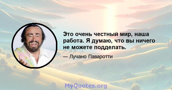 Это очень честный мир, наша работа. Я думаю, что вы ничего не можете подделать.