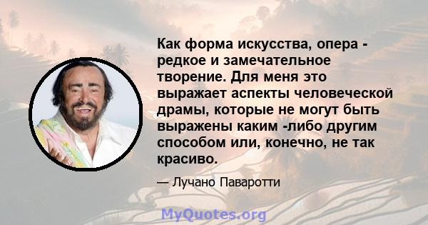 Как форма искусства, опера - редкое и замечательное творение. Для меня это выражает аспекты человеческой драмы, которые не могут быть выражены каким -либо другим способом или, конечно, не так красиво.