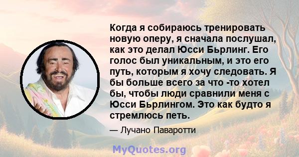 Когда я собираюсь тренировать новую оперу, я сначала послушал, как это делал Юсси Бьрлинг. Его голос был уникальным, и это его путь, которым я хочу следовать. Я бы больше всего за что -то хотел бы, чтобы люди сравнили