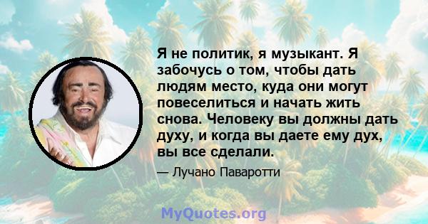 Я не политик, я музыкант. Я забочусь о том, чтобы дать людям место, куда они могут повеселиться и начать жить снова. Человеку вы должны дать духу, и когда вы даете ему дух, вы все сделали.