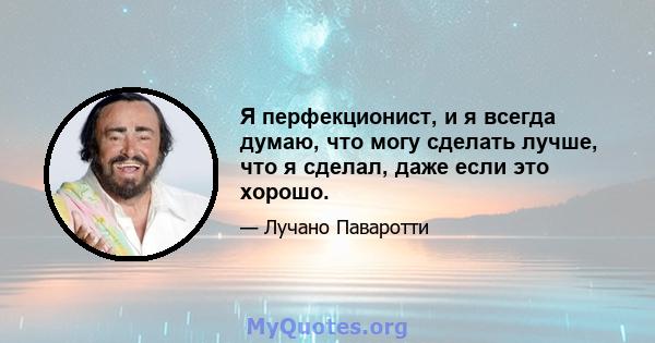 Я перфекционист, и я всегда думаю, что могу сделать лучше, что я сделал, даже если это хорошо.