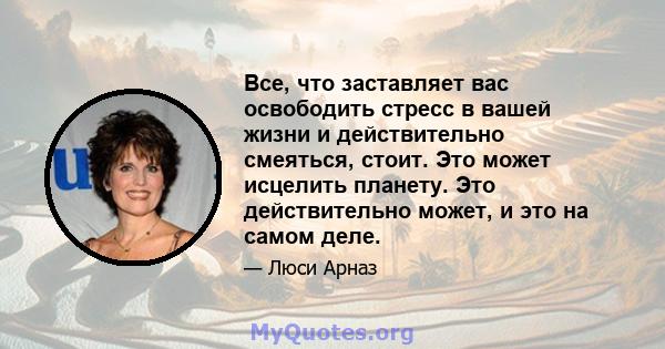 Все, что заставляет вас освободить стресс в вашей жизни и действительно смеяться, стоит. Это может исцелить планету. Это действительно может, и это на самом деле.