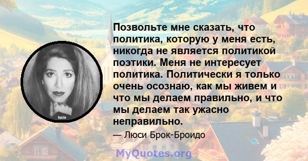 Позвольте мне сказать, что политика, которую у меня есть, никогда не является политикой поэтики. Меня не интересует политика. Политически я только очень осознаю, как мы живем и что мы делаем правильно, и что мы делаем