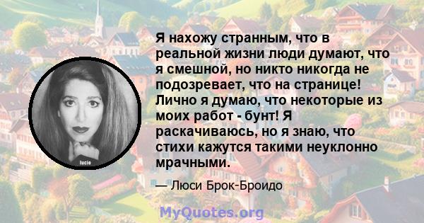 Я нахожу странным, что в реальной жизни люди думают, что я смешной, но никто никогда не подозревает, что на странице! Лично я думаю, что некоторые из моих работ - бунт! Я раскачиваюсь, но я знаю, что стихи кажутся