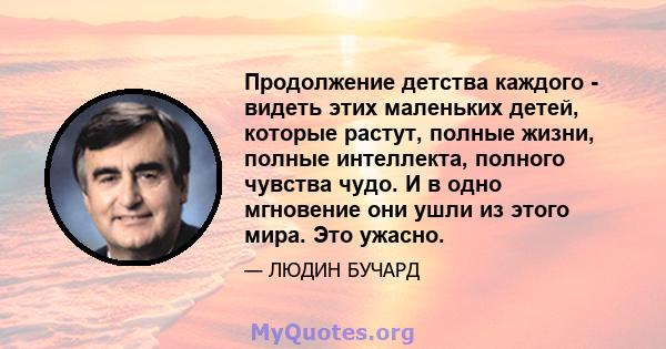 Продолжение детства каждого - видеть этих маленьких детей, которые растут, полные жизни, полные интеллекта, полного чувства чудо. И в одно мгновение они ушли из этого мира. Это ужасно.