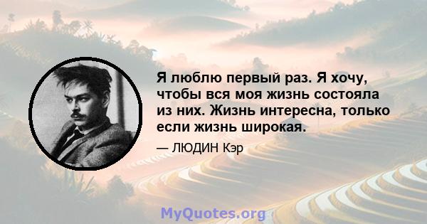 Я люблю первый раз. Я хочу, чтобы вся моя жизнь состояла из них. Жизнь интересна, только если жизнь широкая.