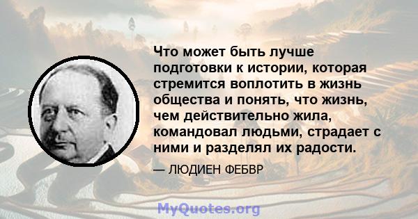 Что может быть лучше подготовки к истории, которая стремится воплотить в жизнь общества и понять, что жизнь, чем действительно жила, командовал людьми, страдает с ними и разделял их радости.