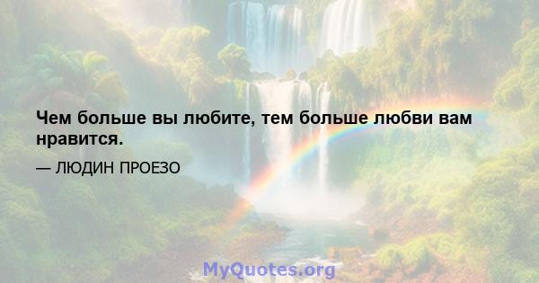 Чем больше вы любите, тем больше любви вам нравится.