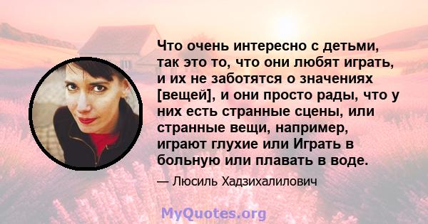 Что очень интересно с детьми, так это то, что они любят играть, и их не заботятся о значениях [вещей], и они просто рады, что у них есть странные сцены, или странные вещи, например, играют глухие или Играть в больную