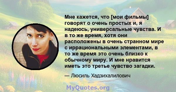 Мне кажется, что [мои фильмы] говорят о очень простых и, я надеюсь, универсальные чувства. И в то же время, хотя они расположены в очень странном мире с иррациональными элементами, в то же время это очень близко к