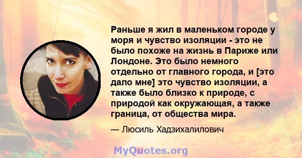 Раньше я жил в маленьком городе у моря и чувство изоляции - это не было похоже на жизнь в Париже или Лондоне. Это было немного отдельно от главного города, и [это дало мне] это чувство изоляции, а также было близко к