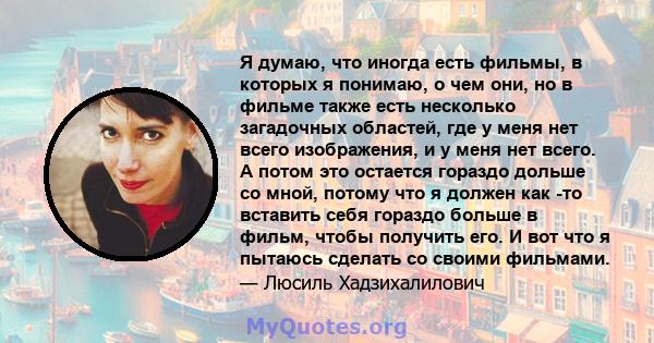 Я думаю, что иногда есть фильмы, в которых я понимаю, о чем они, но в фильме также есть несколько загадочных областей, где у меня нет всего изображения, и у меня нет всего. А потом это остается гораздо дольше со мной,