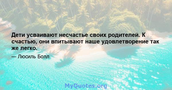 Дети усваивают несчастье своих родителей. К счастью, они впитывают наше удовлетворение так же легко.