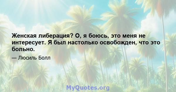 Женская либерация? О, я боюсь, это меня не интересует. Я был настолько освобожден, что это больно.