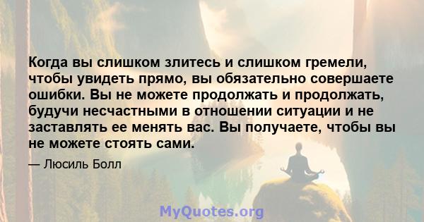 Когда вы слишком злитесь и слишком гремели, чтобы увидеть прямо, вы обязательно совершаете ошибки. Вы не можете продолжать и продолжать, будучи несчастными в отношении ситуации и не заставлять ее менять вас. Вы