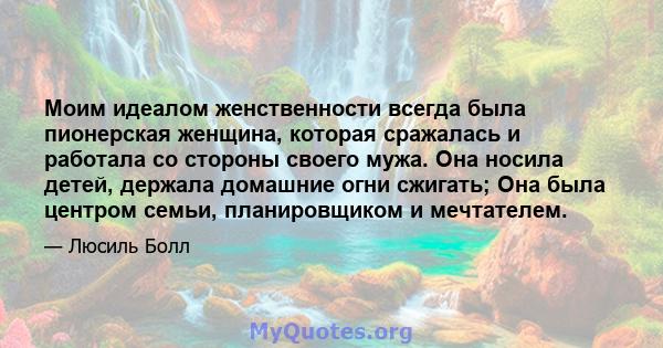 Моим идеалом женственности всегда была пионерская женщина, которая сражалась и работала со стороны своего мужа. Она носила детей, держала домашние огни сжигать; Она была центром семьи, планировщиком и мечтателем.