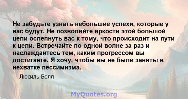 Не забудьте узнать небольшие успехи, которые у вас будут. Не позволяйте яркости этой большой цели ослепнуть вас к тому, что происходит на пути к цели. Встречайте по одной волне за раз и наслаждайтесь тем, каким