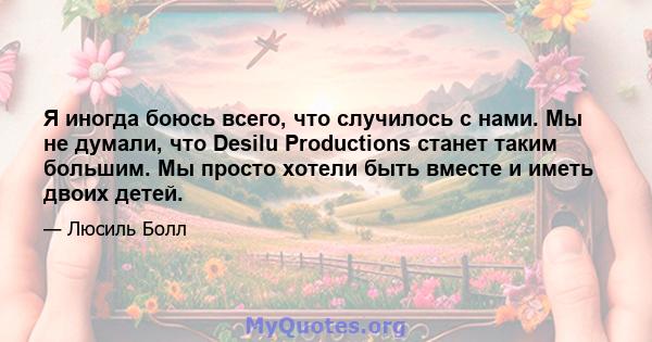 Я иногда боюсь всего, что случилось с нами. Мы не думали, что Desilu Productions станет таким большим. Мы просто хотели быть вместе и иметь двоих детей.