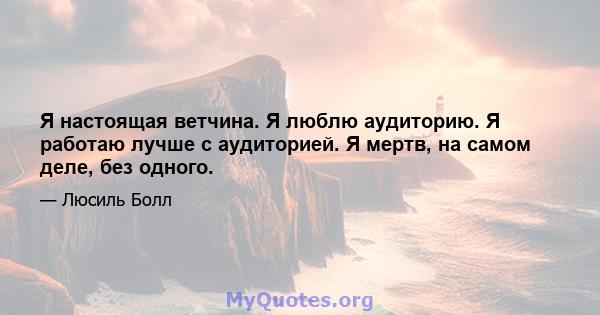 Я настоящая ветчина. Я люблю аудиторию. Я работаю лучше с аудиторией. Я мертв, на самом деле, без одного.