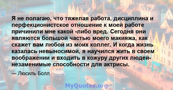 Я не полагаю, что тяжелая работа, дисциплина и перфекционистское отношение к моей работе причинили мне какой -либо вред. Сегодня они являются большой частью моего макияжа, как скажет вам любой из моих коллег. И когда