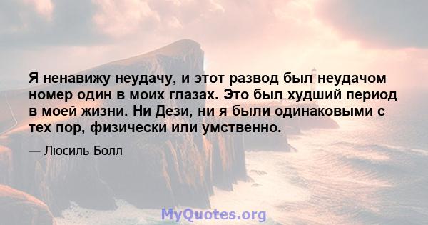 Я ненавижу неудачу, и этот развод был неудачом номер один в моих глазах. Это был худший период в моей жизни. Ни Дези, ни я были одинаковыми с тех пор, физически или умственно.