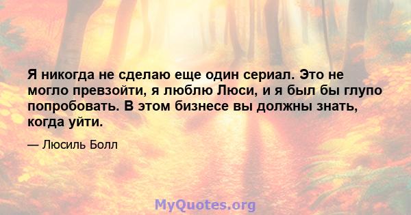 Я никогда не сделаю еще один сериал. Это не могло превзойти, я люблю Люси, и я был бы глупо попробовать. В этом бизнесе вы должны знать, когда уйти.