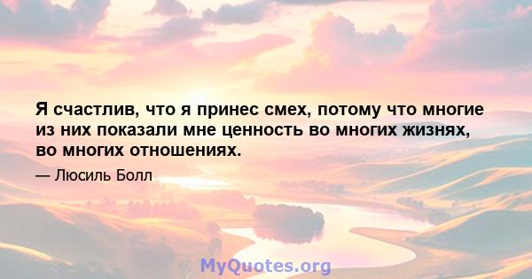 Я счастлив, что я принес смех, потому что многие из них показали мне ценность во многих жизнях, во многих отношениях.