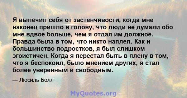 Я вылечил себя от застенчивости, когда мне наконец пришло в голову, что люди не думали обо мне вдвое больше, чем я отдал им должное. Правда была в том, что никто наплел. Как и большинство подростков, я был слишком