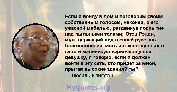 Если я войду в дом и поговорим своим собственным голосом, наконец, о его ужасной мебелью, раздвинув покрытие над пыльными телами; Отец Рэнди, муж, держащий лед в своей руке, как благословение, мать истекает кровью в