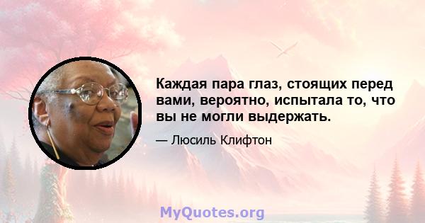 Каждая пара глаз, стоящих перед вами, вероятно, испытала то, что вы не могли выдержать.