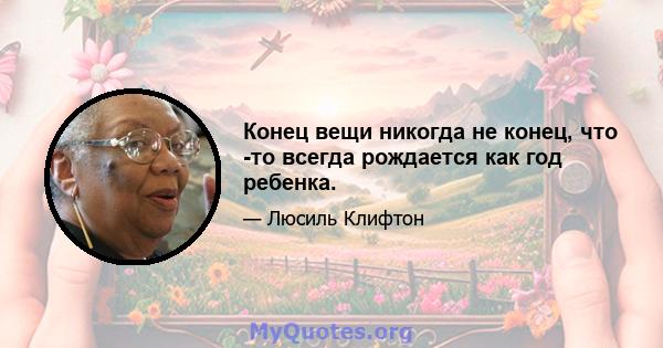 Конец вещи никогда не конец, что -то всегда рождается как год ребенка.