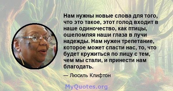 Нам нужны новые слова для того, что это такое, этот голод входит в наше одиночество, как птицы, ошеломляя наши глаза в лучи надежды. Нам нужен трепетание, которое может спасти нас, то, что будет кружиться по лицу с тем, 