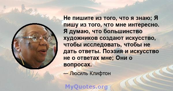 Не пишите из того, что я знаю; Я пишу из того, что мне интересно. Я думаю, что большинство художников создают искусство, чтобы исследовать, чтобы не дать ответы. Поэзия и искусство не о ответах мне; Они о вопросах.