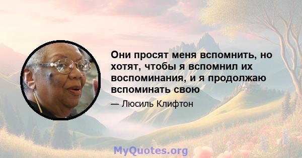 Они просят меня вспомнить, но хотят, чтобы я вспомнил их воспоминания, и я продолжаю вспоминать свою