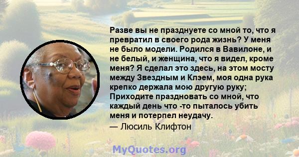 Разве вы не празднуете со мной то, что я превратил в своего рода жизнь? У меня не было модели. Родился в Вавилоне, и не белый, и женщина, что я видел, кроме меня? Я сделал это здесь, на этом мосту между Звездным и