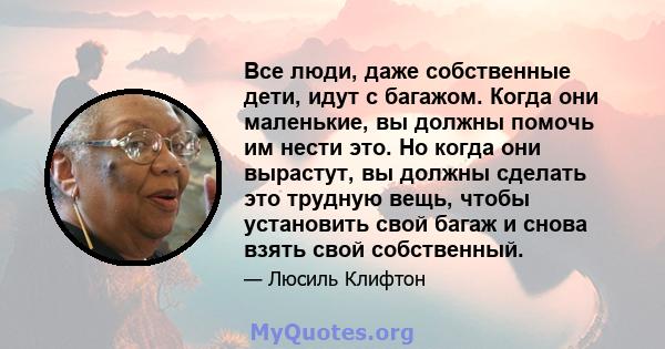 Все люди, даже собственные дети, идут с багажом. Когда они маленькие, вы должны помочь им нести это. Но когда они вырастут, вы должны сделать это трудную вещь, чтобы установить свой багаж и снова взять свой собственный.