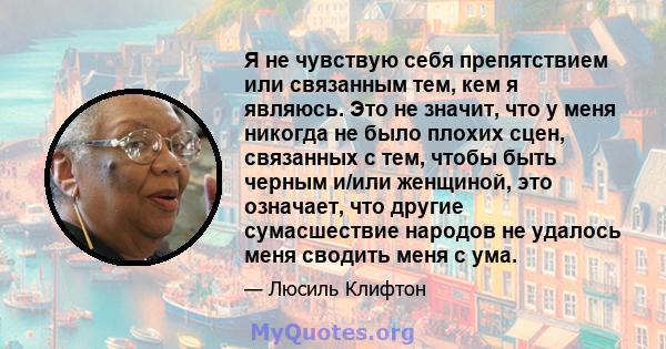 Я не чувствую себя препятствием или связанным тем, кем я являюсь. Это не значит, что у меня никогда не было плохих сцен, связанных с тем, чтобы быть черным и/или женщиной, это означает, что другие сумасшествие народов