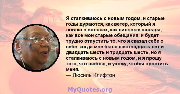 Я сталкиваюсь с новым годом, и старые годы дураются, как ветер, который я ловлю в волосах, как сильные пальцы, как все мои старые обещания, и будет трудно отпустить то, что я сказал себе о себе, когда мне было