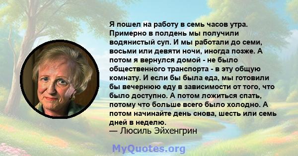 Я пошел на работу в семь часов утра. Примерно в полдень мы получили водянистый суп. И мы работали до семи, восьми или девяти ночи, иногда позже. А потом я вернулся домой - не было общественного транспорта - в эту общую