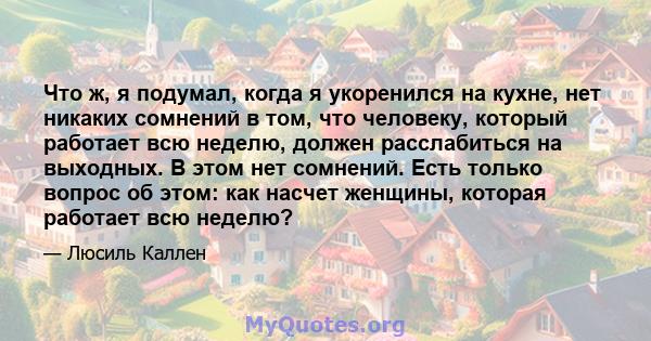 Что ж, я подумал, когда я укоренился на кухне, нет никаких сомнений в том, что человеку, который работает всю неделю, должен расслабиться на выходных. В этом нет сомнений. Есть только вопрос об этом: как насчет женщины, 