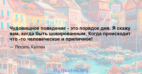 Чудовищное поведение - это порядок дня. Я скажу вам, когда быть шокированным. Когда происходит что -то человеческое и приличное!