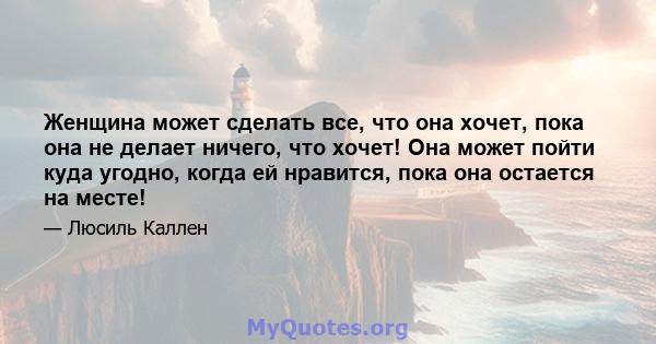 Женщина может сделать все, что она хочет, пока она не делает ничего, что хочет! Она может пойти куда угодно, когда ей нравится, пока она остается на месте!