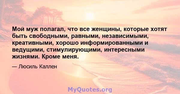 Мой муж полагал, что все женщины, которые хотят быть свободными, равными, независимыми, креативными, хорошо информированными и ведущими, стимулирующими, интересными жизнями. Кроме меня.