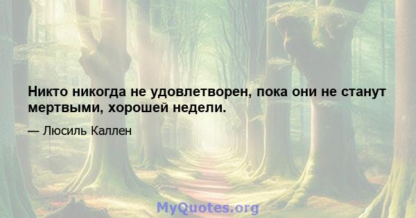 Никто никогда не удовлетворен, пока они не станут мертвыми, хорошей недели.