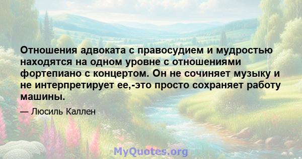 Отношения адвоката с правосудием и мудростью находятся на одном уровне с отношениями фортепиано с концертом. Он не сочиняет музыку и не интерпретирует ее,-это просто сохраняет работу машины.