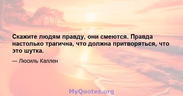 Скажите людям правду, они смеются. Правда настолько трагична, что должна притворяться, что это шутка.